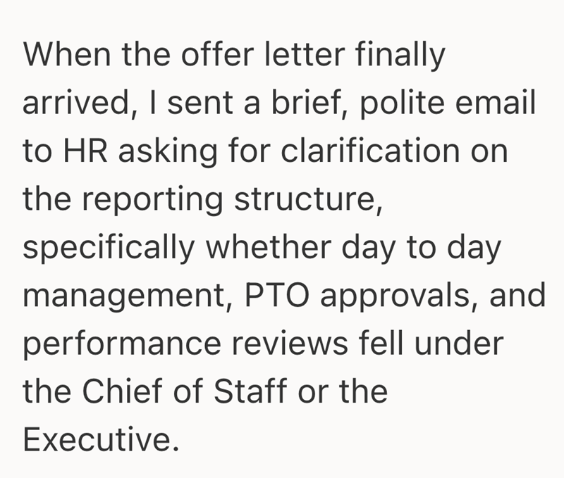 When the offer letter finally arrived, I sent a brief, polite email to HR asking for clarification on the reporting structure, specifically whether day to day management, PTO approvals, and performance reviews fell under the Chief of Staff or the Executive.