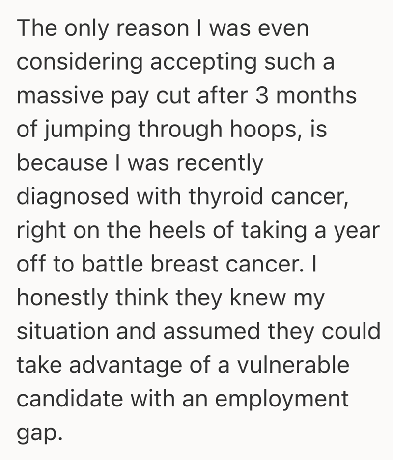 The only reason I was even considering accepting such a massive pay cut after 3 months of jumping through hoops, is because I was recently diagnosed with thyroid cancer, right on the heels of taking a year off to battle breast cancer. I honestly think they knew my situation and assumed they could take advantage of a vulnerable candidate with an employment gap.