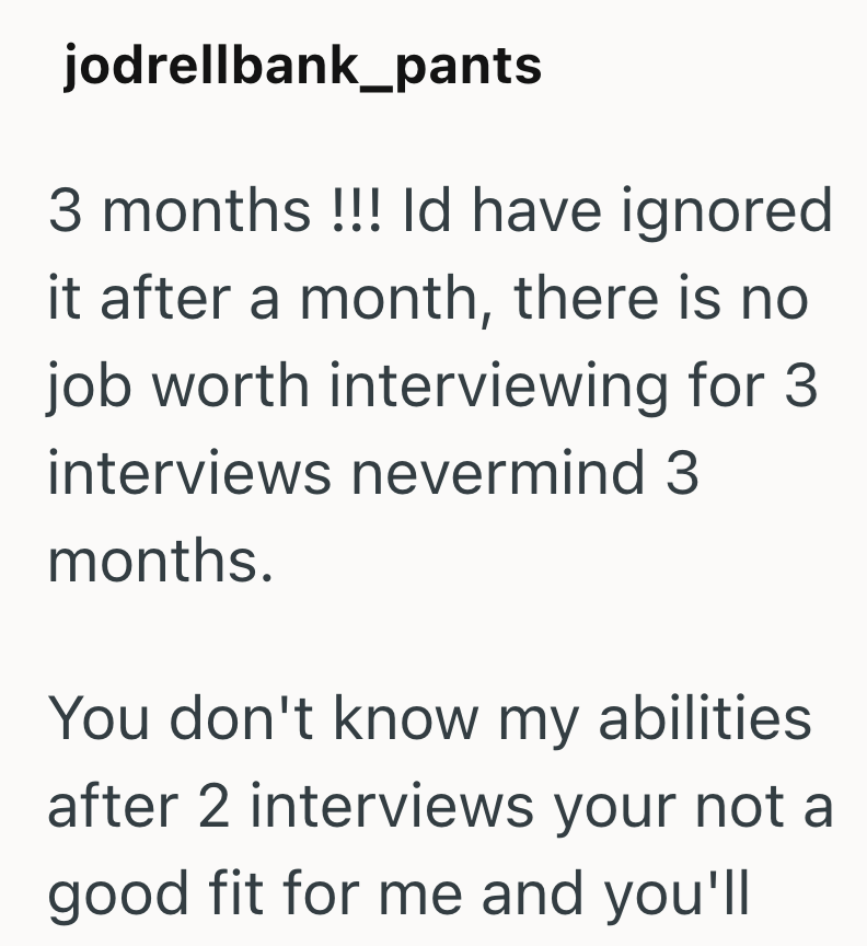 jodrellbank_pants 3 months!!! Id have ignored it after a month, there is no job worth interviewing for 3 interviews nevermind 3 months. You don't know my abilities after 2 interviews your not a good fit for me and you'll