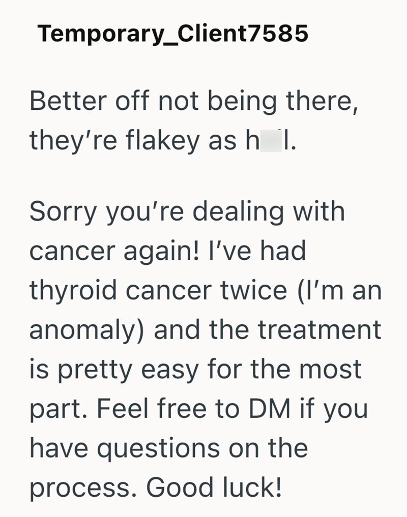 Temporary_Client7585 Better off not being there, they're flakey as h I. Sorry you're dealing with cancer again! I've had thyroid cancer twice (I'm an anomaly) and the treatment is pretty easy for the most part. Feel free to DM if you have questions on the process. Good luck!