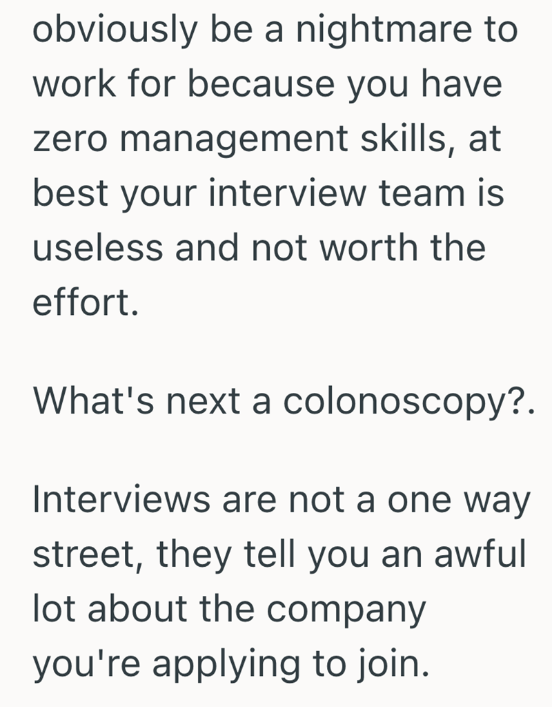 obviously be a nightmare to work for because you have zero management skills, at best your interview team is useless and not worth the effort. What's next a colonoscopy?. Interviews are not a one way street, they tell you an awful lot about the company you're applying to join.