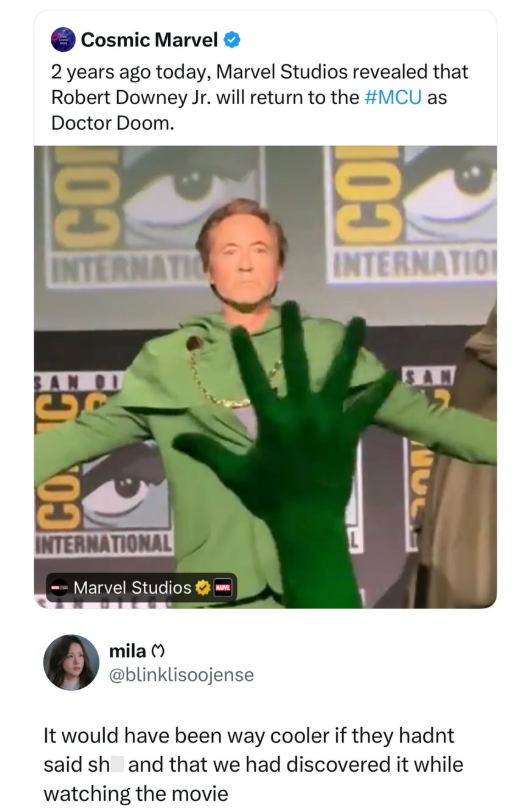 Cosmic Marvel 2 years ago today, Marvel Studios revealed that Robert Downey Jr. will return to the #MCU as Doctor Doom. BO INTERNATIO 103 INTERNATION SAN DI SAN CONCE INTERNATIONAL Marvel Studios mila M @blinklisoojense It would have been way cooler if they hadnt said sh and that we had discovered it while watching the movie