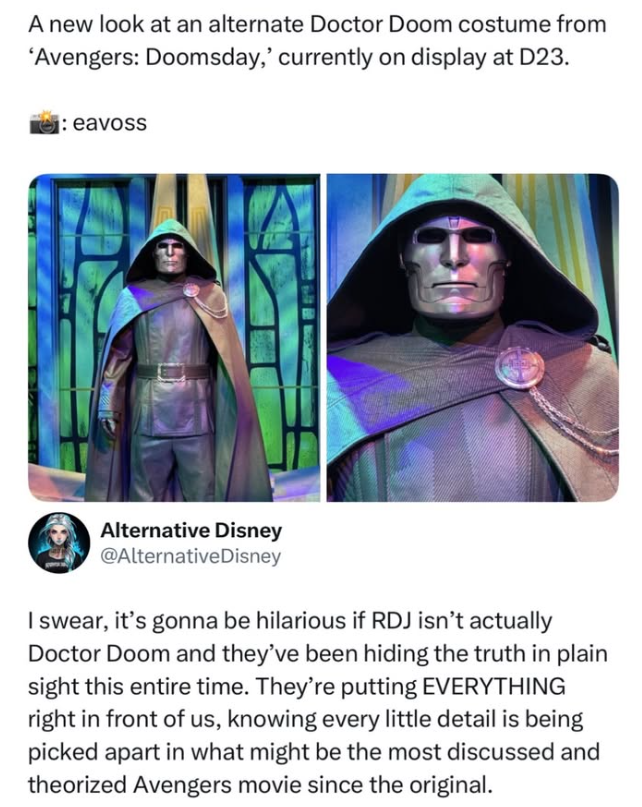 A new look at an alternate Doctor Doom costume from 'Avengers: Doomsday,' currently on display at D23. :eavoss Alternative Disney @AlternativeDisney I swear, it's gonna be hilarious if RDJ isn't actually Doctor Doom and they've been hiding the truth in plain sight this entire time. They're putting EVERYTHING right in front of us, knowing every little detail is being picked apart in what might be the most discussed and theorized Avengers movie since the original.