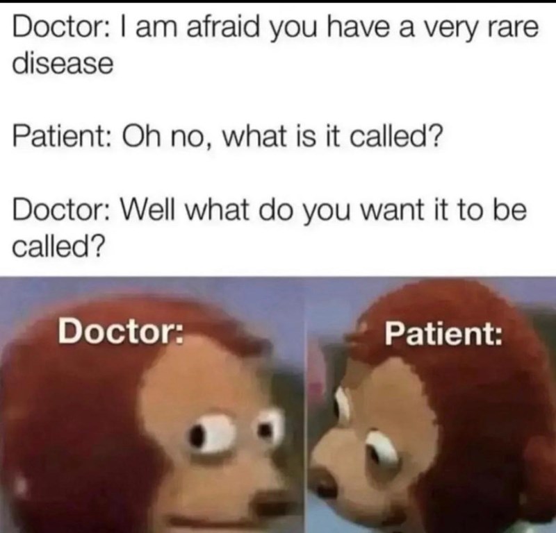 Doctor: I am afraid you have a very rare. disease Patient: Oh no, what is it called? Doctor: Well what do you want it to be called? Doctor: Patient: