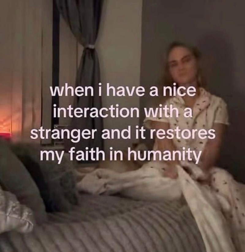 when i have a nice interaction with a stranger and it restores my faith in humanity