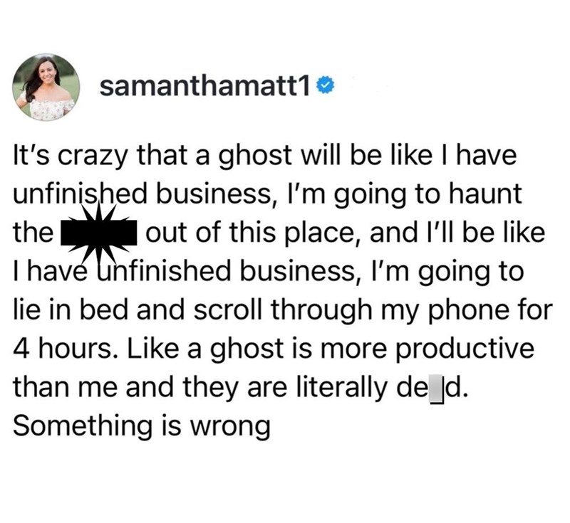 samanthamatt1❤ It's crazy that a ghost will be like I have unfinished business, I'm going to haunt the out of this place, and I'll be like I have unfinished business, I'm going to lie in bed and scroll through my phone for 4 hours. Like a ghost is more productive than me and they are literally de_d. Something is wrong