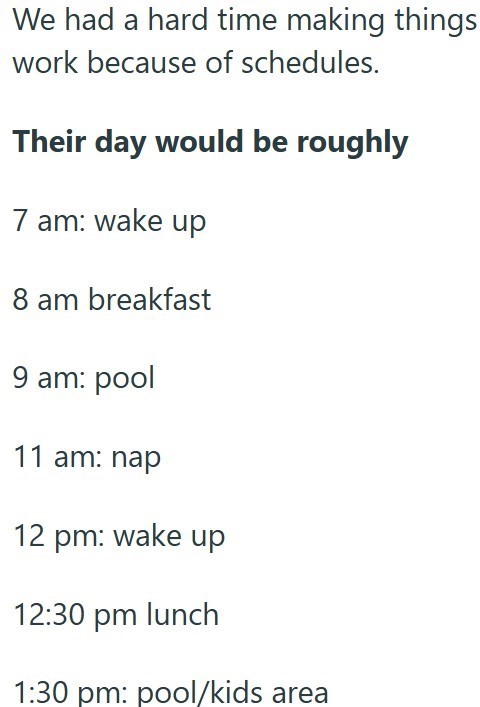 We had a hard time making things work because of schedules. Their day would be roughly 7 am: wake up 8 am breakfast 9 am: pool 11 am: nap 12 pm: wake up 12:30 pm lunch 1:30 pm: pool/kids area