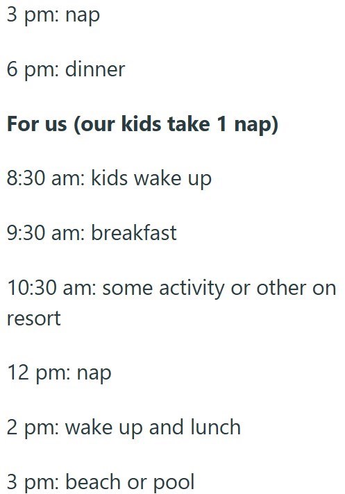 3 pm: nap 6 pm: dinner For us (our kids take 1 nap) 8:30 am: kids wake up 9:30 am: breakfast 10:30 am: some activity or other on resort 12 pm: nap 2 pm: wake up and lunch 3 pm: beach or pool