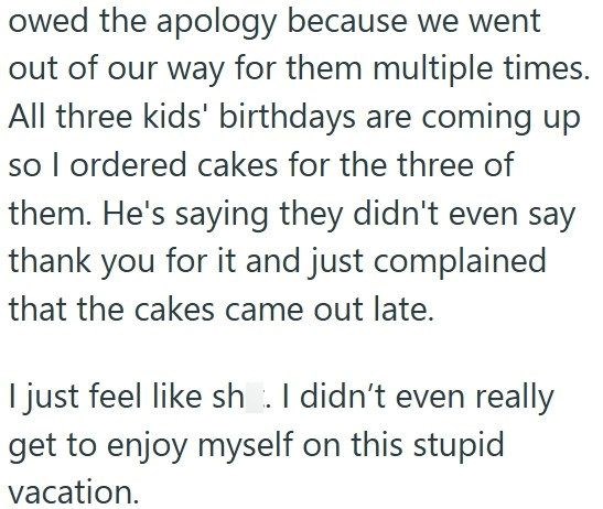 owed the apology because we went out of our way for them multiple times. All three kids' birthdays are coming up so I ordered cakes for the three of them. He's saying they didn't even say thank you for it and just complained that the cakes came out late. I just feel like sh. I didn't even really get to enjoy myself on this stupid vacation.
