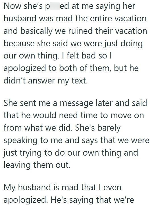 Now she's ped at me saying her husband was mad the entire vacation and basically we ruined their vacation because she said we were just doing our own thing. I felt bad so I apologized to both of them, but he didn't answer my text. She sent me a message later and said that he would need time to move on from what we did. She's barely speaking to me and says that we were just trying to do our own thing and leaving them out. My husband is mad that I even apologized. He's saying that we're