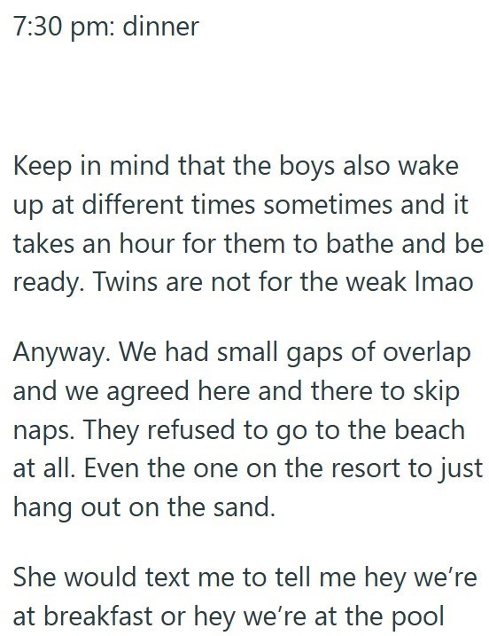 7:30 pm: dinner Keep in mind that the boys also wake up at different times sometimes and it takes an hour for them to bathe and be ready. Twins are not for the weak Imao Anyway. We had small gaps of overlap and we agreed here and there to skip naps. They refused to go to the beach at all. Even the one on the resort to just hang out on the sand. She would text me to tell me hey we're at breakfast or hey we're at the pool
