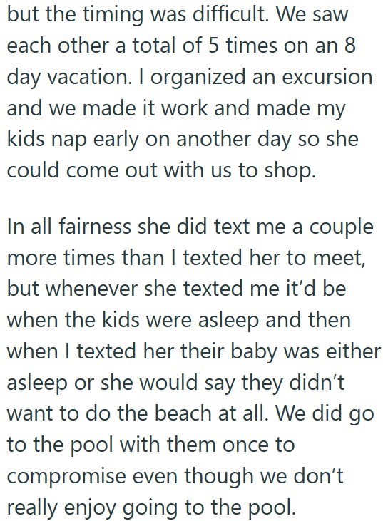 but the timing was difficult. We saw each other a total of 5 times on an 8 day vacation. I organized an excursion and we made it work and made my kids nap early on another day so she could come out with us to shop. In all fairness she did text me a couple more times than I texted her to meet, but whenever she texted me it'd be when the kids were asleep and then when I texted her their baby was either asleep or she would say they didn't want to do the beach at all. We did go to the pool with them