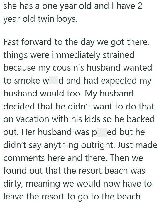 she has a one year old and I have 2 year old twin boys. Fast forward to the day we got there, things were immediately strained because my cousin's husband wanted to smoke w d and had expected my husband would too. My husband decided that he didn't want to do that on vacation with his kids so he backed out. Her husband was ped but he didn't say anything outright. Just made comments here and there. Then we found out that the resort beach was dirty, meaning we would now have to leave the resort to