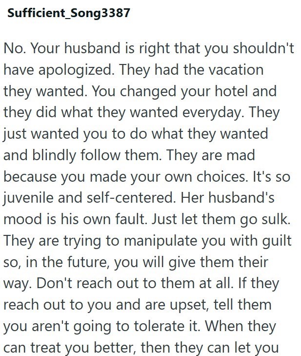 Sufficient_Song3387 No. Your husband is right that you shouldn't have apologized. They had the vacation they wanted. You changed your hotel and they did what they wanted everyday. They just wanted you to do what they wanted and blindly follow them. They are mad because you made your own choices. It's so juvenile and self-centered. Her husband's mood is his own fault. Just let them go sulk. They are trying to manipulate you with guilt so, in the future, you will give them their way. Don't reach o