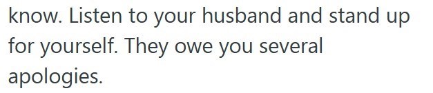 know. Listen to your husband and stand up for yourself. They owe you several apologies.
