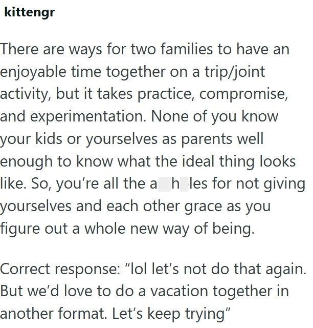 kittengr There are ways for two families to have an enjoyable time together on a trip/joint activity, but it takes practice, compromise, and experimentation. None of you know your kids or yourselves as parents well enough to know what the ideal thing looks like. So, you're all the a_h_les for not giving yourselves and each other grace as you figure out a whole new way of being. Correct response: "lol let's not do that again. But we'd love to do a vacation together in another format. Let's keep t