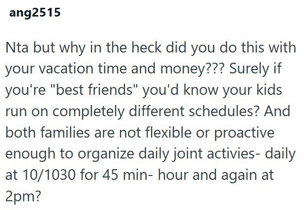 ang2515 Nta but why in the heck did you do this with your vacation time and money??? Surely if you're "best friends" you'd know your kids run on completely different schedules? And both families are not flexible or proactive enough to organize daily joint activies- daily at 10/1030 for 45 min- hour and again at 2pm?