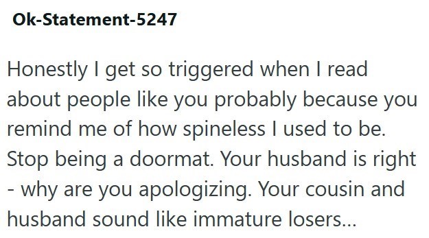Ok-Statement-5247 Honestly I get so triggered when I read about people like you probably because you remind me of how spineless I used to be. Stop being a doormat. Your husband is right - why are you apologizing. Your cousin and husband sound like immature losers...