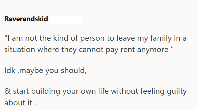Reverendskid "I am not the kind of person to leave my family in a situation where they cannot pay rent anymore Idk, maybe you should, & start building your own life without feeling guilty about it.