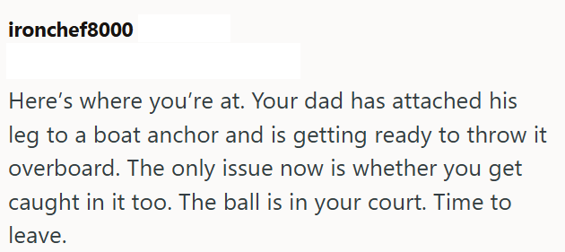 ironchef8000 Here's where you're at. Your dad has attached his leg to a boat anchor and is getting ready to throw it overboard. The only issue now is whether you get caught in it too. The ball is in your court. Time to leave.