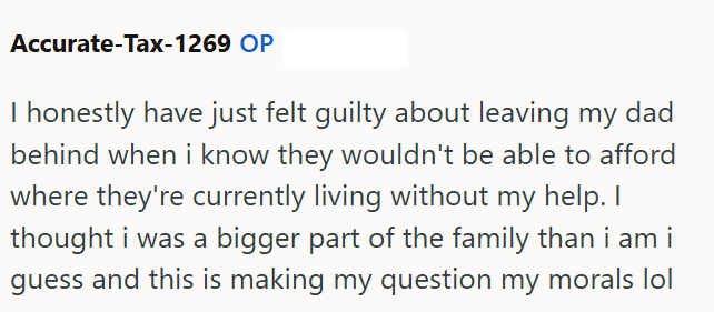 Accurate-Tax-1269 OP I honestly have just felt guilty about leaving my dad behind when i know they wouldn't be able to afford where they're currently living without my help. I thought i was a bigger part of the family than i am i guess and this is making my question my morals o
