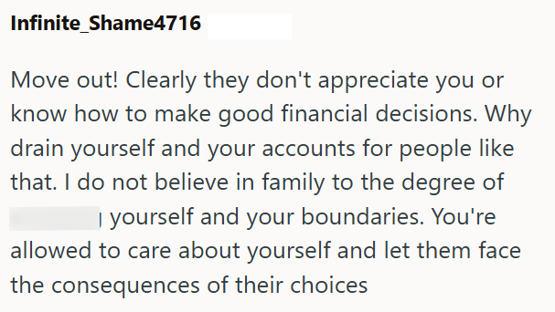 Infinite_Shame4716 Move out! Clearly they don't appreciate you or know how to make good financial decisions. Why drain yourself and your accounts for people like that. I do not believe in family to the degree of I yourself and your boundaries. You're allowed to care about yourself and let them face the consequences of their choices