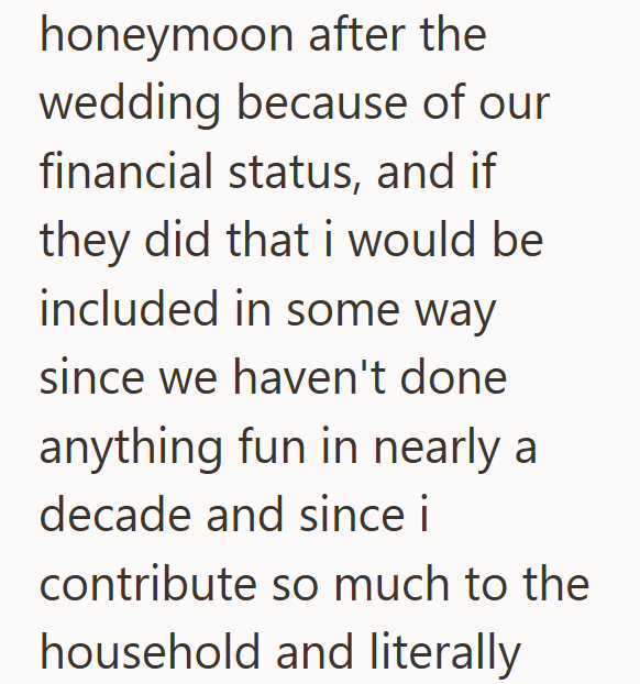 honeymoon after the wedding because of our financial status, and if they did that i would be included in some way since we haven't done anything fun in nearly a decade and since i contribute so much to the household and literally