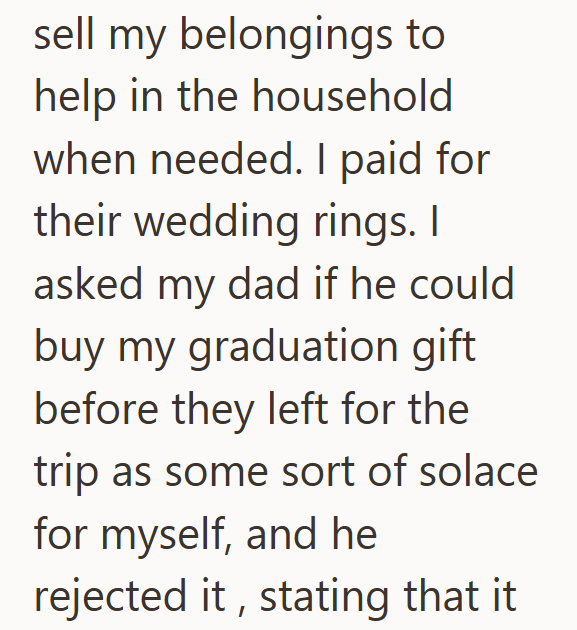 sell my belongings to help in the household when needed. I paid for their wedding rings. I asked my dad if he could buy my graduation gift before they left for the trip as some sort of solace for myself, and he rejected it, stating that it