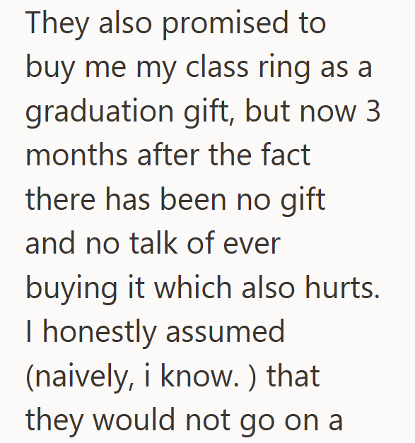 They also promised to buy me my class ring as a graduation gift, but now 3 months after the fact there has been no gift and no talk of ever buying it which also hurts. I honestly assumed (naively, i know.) that they would not go on a