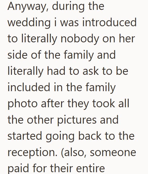 Anyway, during the wedding i was introduced to literally nobody on her side of the family and literally had to ask to be included in the family photo after they took all the other pictures and started going back to the reception. (also, someone paid for their entire