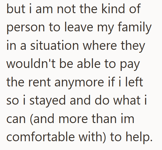 but i am not the kind of person to leave my family in a situation where they wouldn't be able to pay the rent anymore if i left so i stayed and do what i can (and more than im comfortable with) to help.