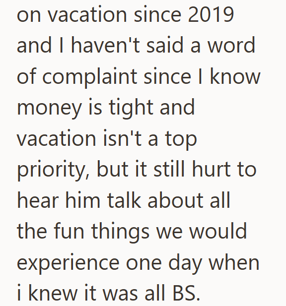 on vacation since 2019 and I haven't said a word of complaint since I know money is tight and vacation isn't a top priority, but it still hurt to hear him talk about all the fun things we would experience one day when i knew it was all BS.