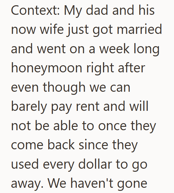 Context: My dad and his now wife just got married and went on a week long honeymoon right after even though we can barely pay rent and will not be able to once they come back since they used every dollar to go away. We haven't gone