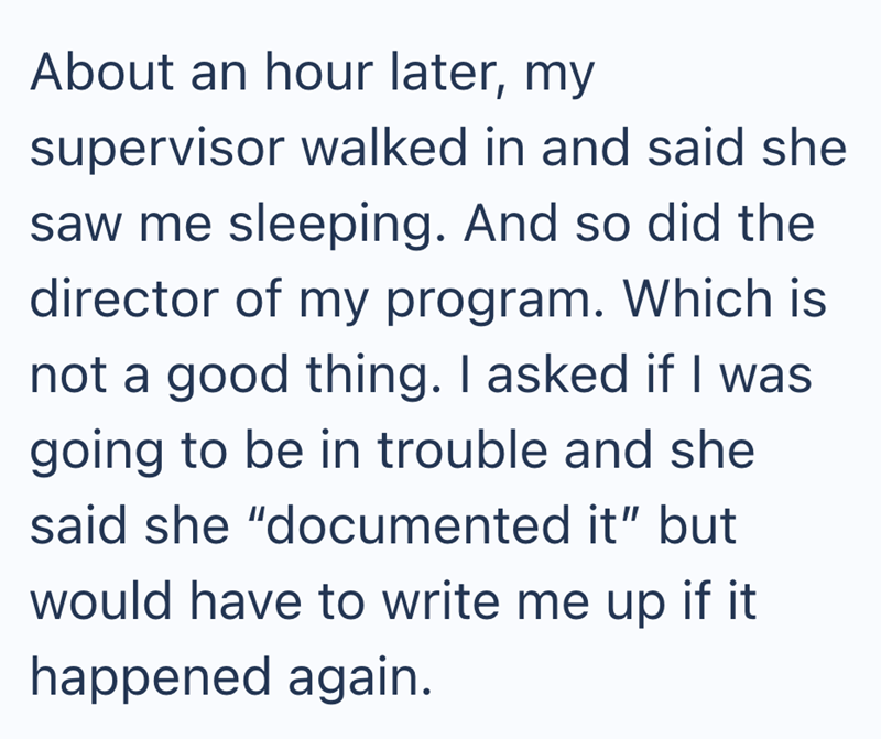 About an hour later, my supervisor walked in and said she saw me sleeping. And so did the director of my program. Which is not a good thing. I asked if I was going to be in trouble and she said she "documented it" but would have to write me up if it happened again.