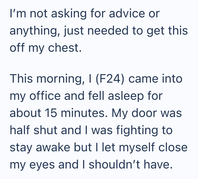 I'm not asking for advice or anything, just needed to get this off my chest. This morning, I (F24) came into my office and fell asleep for about 15 minutes. My door was half shut and I was fighting to stay awake but I let myself close my eyes and I shouldn't have.