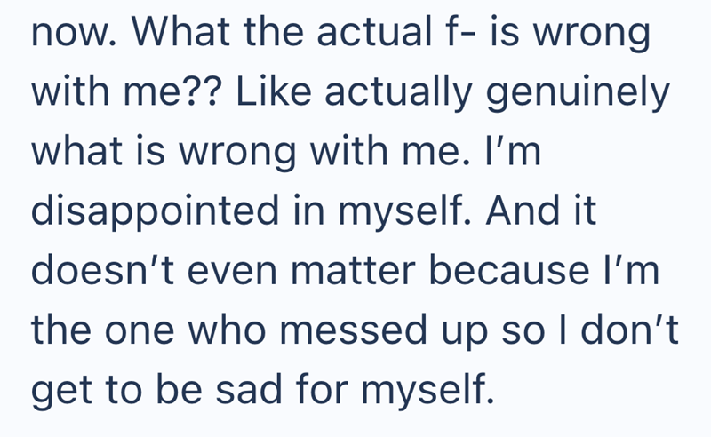 now. What the actual f- is wrong with me?? Like actually genuinely what is wrong with me. I'm disappointed in myself. And it doesn't even matter because I'm the one who messed up so I don't get to be sad for myself.