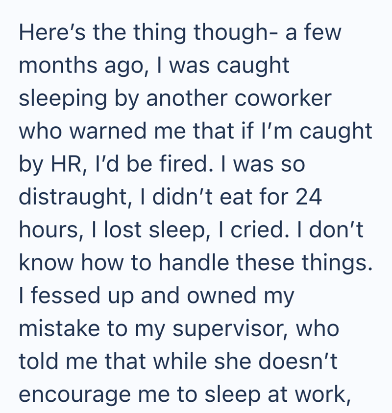 Here's the thing though- a few months ago, I was caught sleeping by another coworker who warned me that if I'm caught by HR, I'd be fired. I was so distraught, I didn't eat for 24 hours, I lost sleep, I cried. I don't know how to handle these things. I fessed up and owned my mistake to my supervisor, who told me that while she doesn't encourage me to sleep at work,