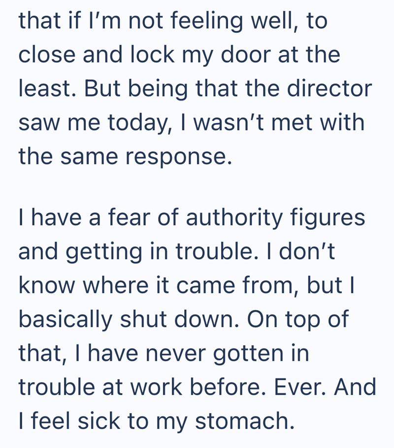 that if I'm not feeling well, to close and lock my door at the least. But being that the director saw me today, I wasn't met with the same response. I have a fear of authority figures and getting in trouble. I don't know where it came from, but I basically shut down. On top of that, I have never gotten in trouble at work before. Ever. And I feel sick to my stomach.