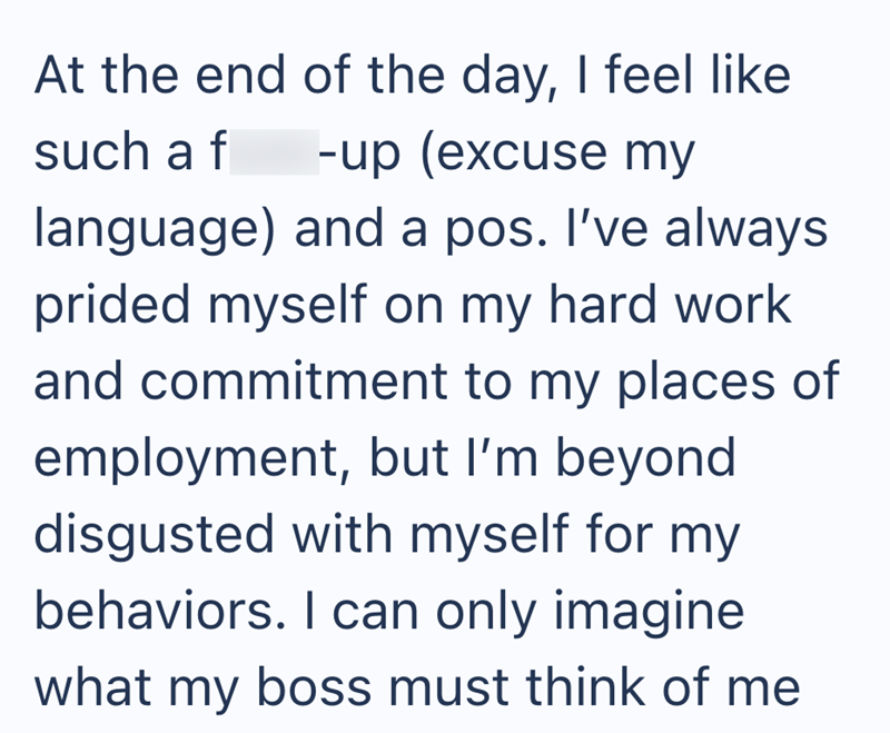 At the end of the day, I feel like such a f -up (excuse my language) and a pos. I've always prided myself on my hard work and commitment to my places of employment, but I'm beyond. disgusted with myself for my behaviors. I can only imagine what my boss must think of me