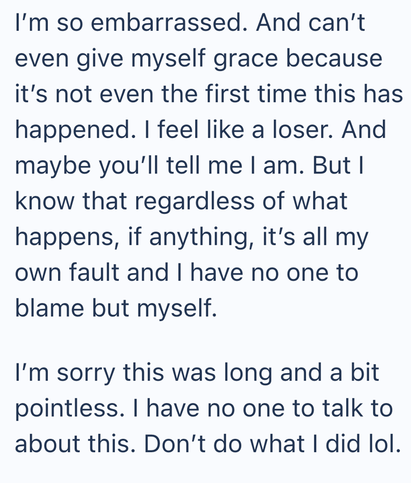 I'm so embarrassed. And can't even give myself grace because it's not even the first time this has happened. I feel like a loser. And maybe you'll tell me I am. But I know that regardless of what happens, if anything, it's all my own fault and I have no one to blame but myself. I'm sorry this was long and a bit pointless. I have no one to talk to about this. Don't do what I did lol.