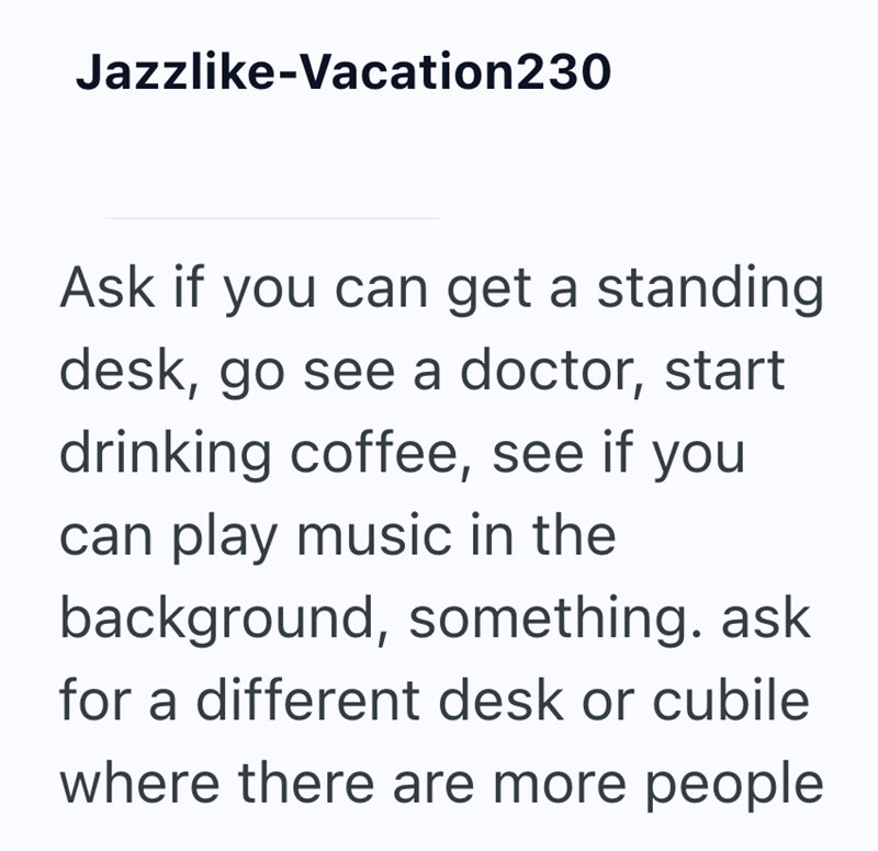 Jazzlike-Vacation230 Ask if you can get a standing desk, go see a doctor, start drinking coffee, see if you can play music in the background, something. ask for a different desk or cubile where there are more people