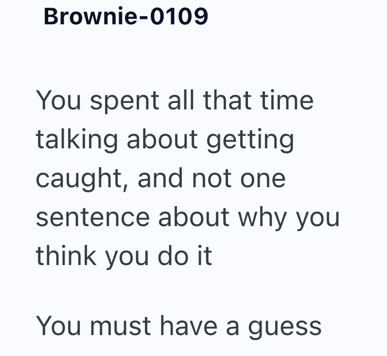 Brownie-0109 You spent all that time talking about getting caught, and not one sentence about why you think you do it You must have a guess
