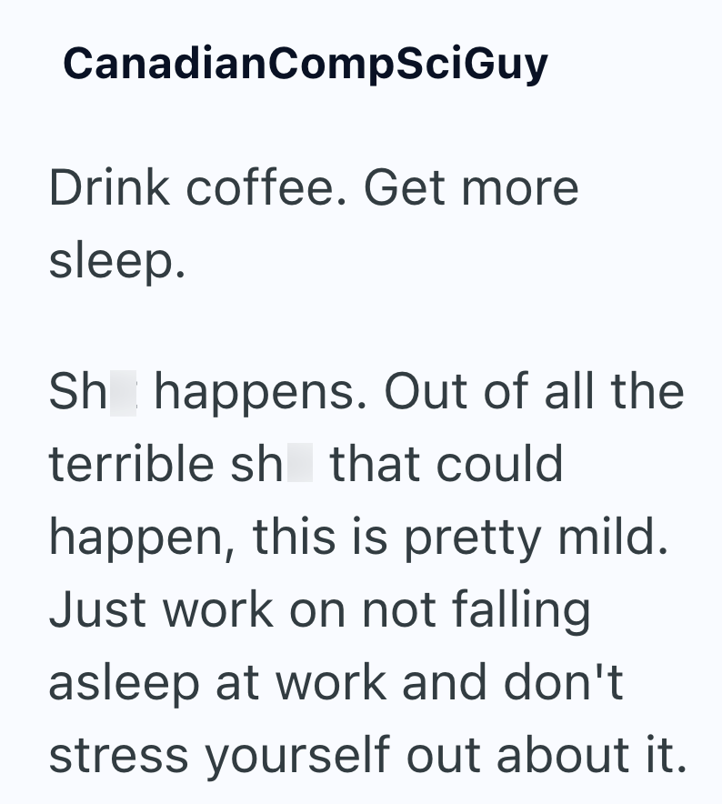 CanadianCompSciGuy Drink coffee. Get more sleep. Sh happens. Out of all the terrible sh that could happen, this is pretty mild. Just work on not falling asleep at work and don't stress yourself out about it.
