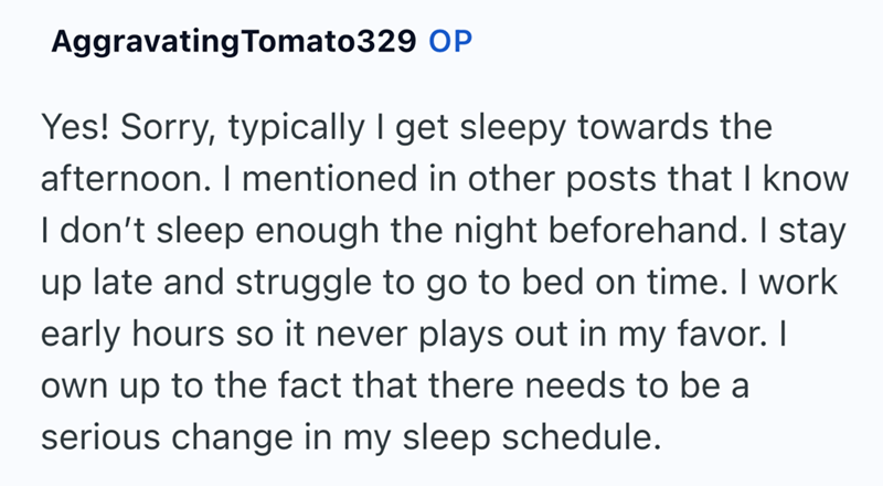 Aggravating Tomato329 OP Yes! Sorry, typically I get sleepy towards the afternoon. I mentioned in other posts that I know I don't sleep enough the night beforehand. I stay up late and struggle to go to bed on time. I work early hours so it never plays out in my favor. I own up to the fact that there needs to be a serious change in my sleep schedule.