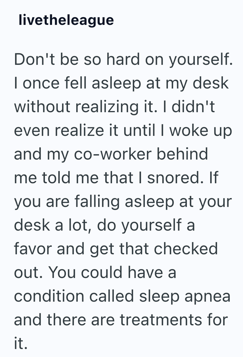 livetheleague Don't be so hard on yourself. I once fell asleep at my desk without realizing it. I didn't even realize it until I woke up and my co-worker behind me told me that I snored. If you are falling asleep at your desk a lot, do yourself a favor and get that checked out. You could have a condition called sleep apnea and there are treatments for it.