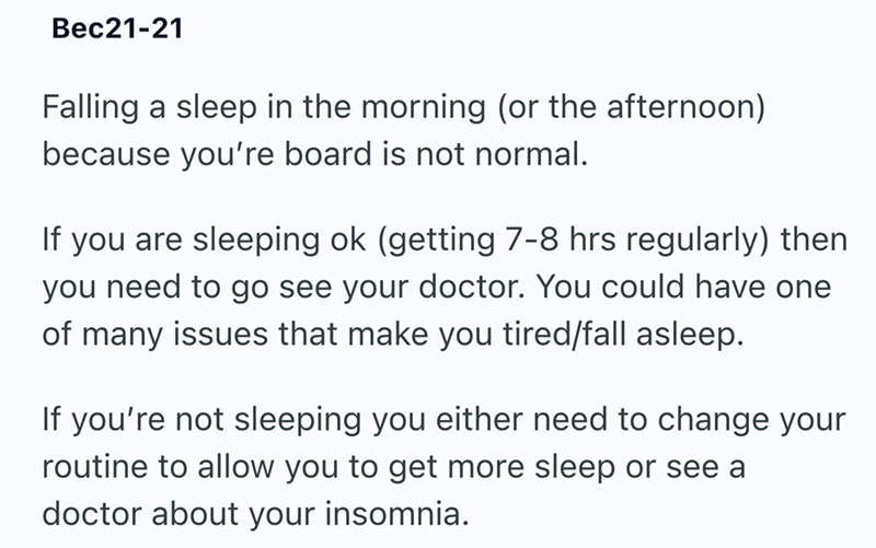 Bec21-21 Falling a sleep in the morning (or the afternoon) because you're board is not normal. If you are sleeping ok (getting 7-8 hrs regularly) then you need to go see your doctor. You could have one of many issues that make you tired/fall asleep. If you're not sleeping you either need to change your routine to allow you to get more sleep or see a doctor about your insomnia.