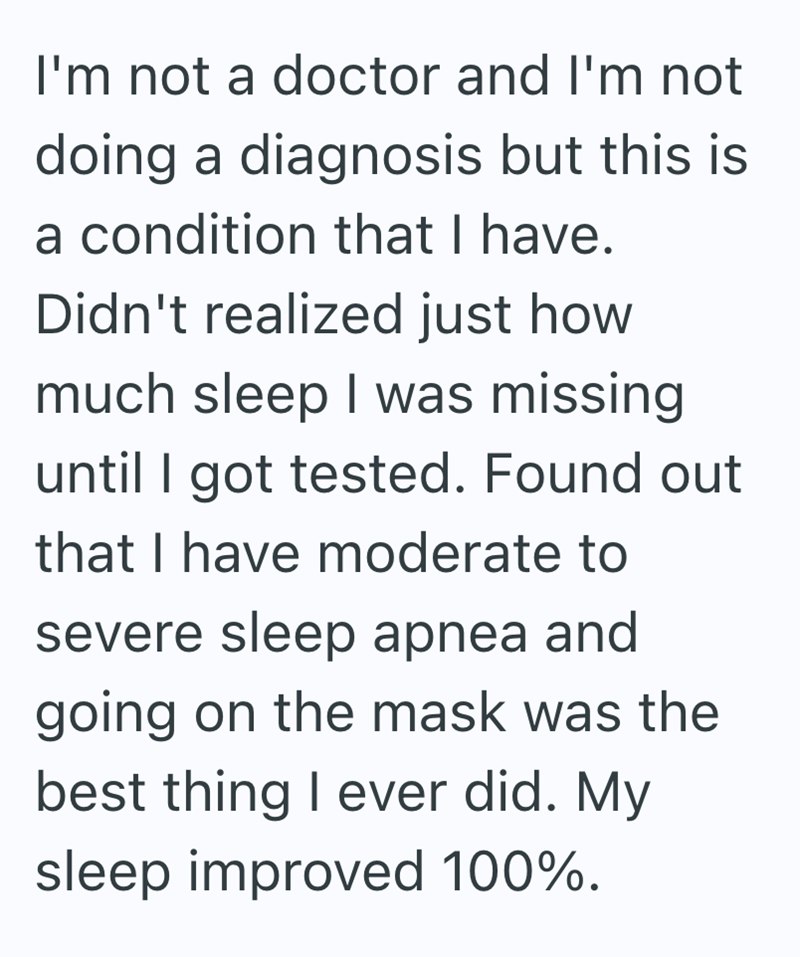 I'm not a doctor and I'm not doing a diagnosis but this is a condition that I have. Didn't realized just how much sleep I was missing until I got tested. Found out that I have moderate to severe sleep apnea and going on the mask was the best thing I ever did. My sleep improved 100%.