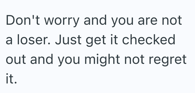 Don't worry and you are not a loser. Just get it checked out and you might not regret it.