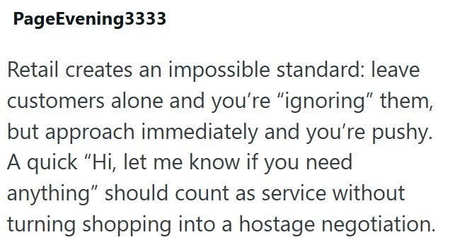 PageEvening3333 Retail creates an impossible standard: leave customers alone and you're "ignoring" them, but approach immediately and you're pushy. A quick “Hi, let me know if you need anything" should count as service without turning shopping into a hostage negotiation.