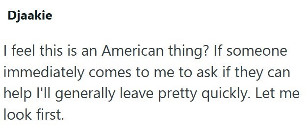 Djaakie I feel this is an American thing? If someone immediately comes to me to ask if they can help I'll generally leave pretty quickly. Let me look first.